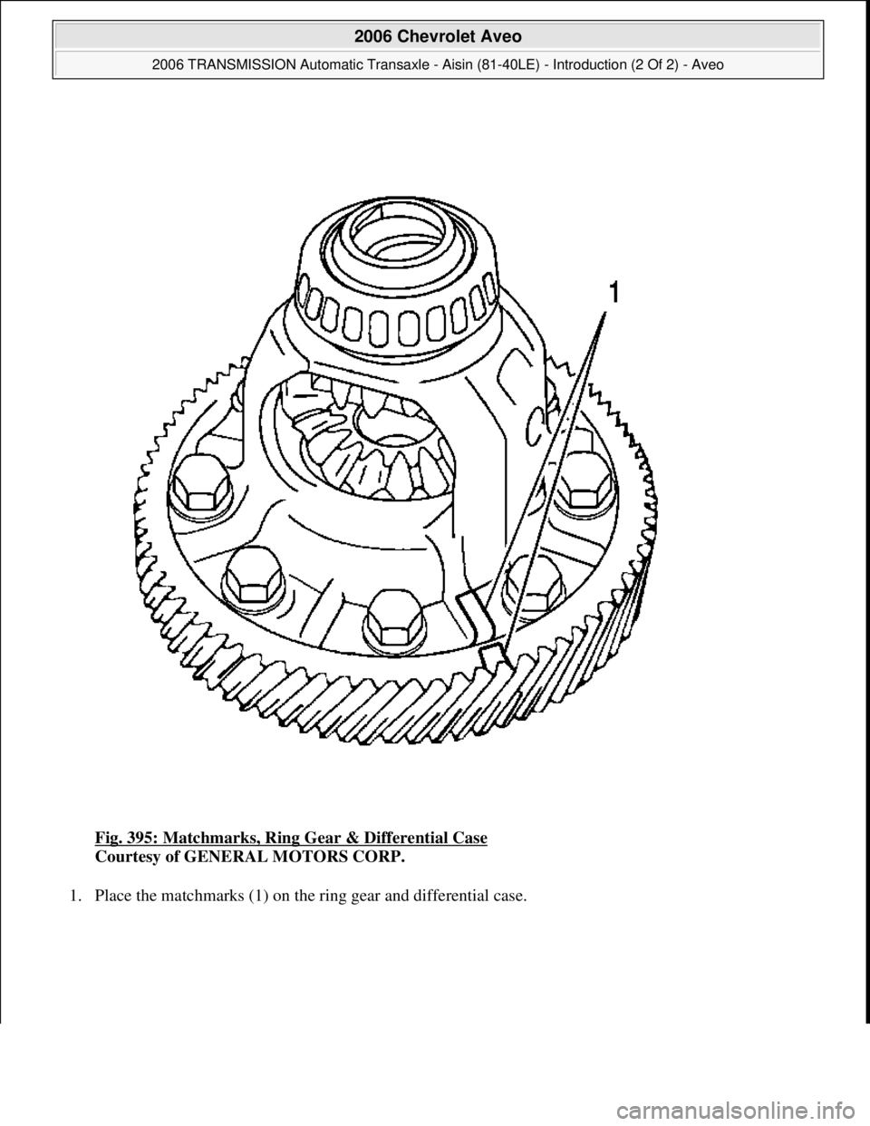 CHEVROLET AVEO 2002  Service Repair Manual Fig. 395: Matchmarks, Ring Gear & Differential Case 
Courtesy of GENERAL MOTORS CORP. 
1. Place the matchmarks (1) on the ring gear and differential case. 
 
2006 Chevrolet Aveo 
2006 TRANSMISSION Aut