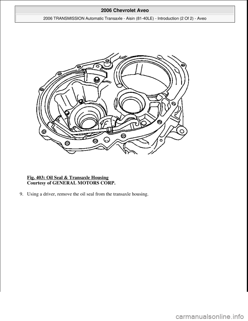 CHEVROLET AVEO 2002  Service Repair Manual Fig. 403: Oil Seal & Transaxle Housing 
Courtesy of GENERAL MOTORS CORP. 
9. Usin
g a driver, remove the oil seal from the transaxle housing. 
 
2006 Chevrolet Aveo 
2006 TRANSMISSION Automatic Transa