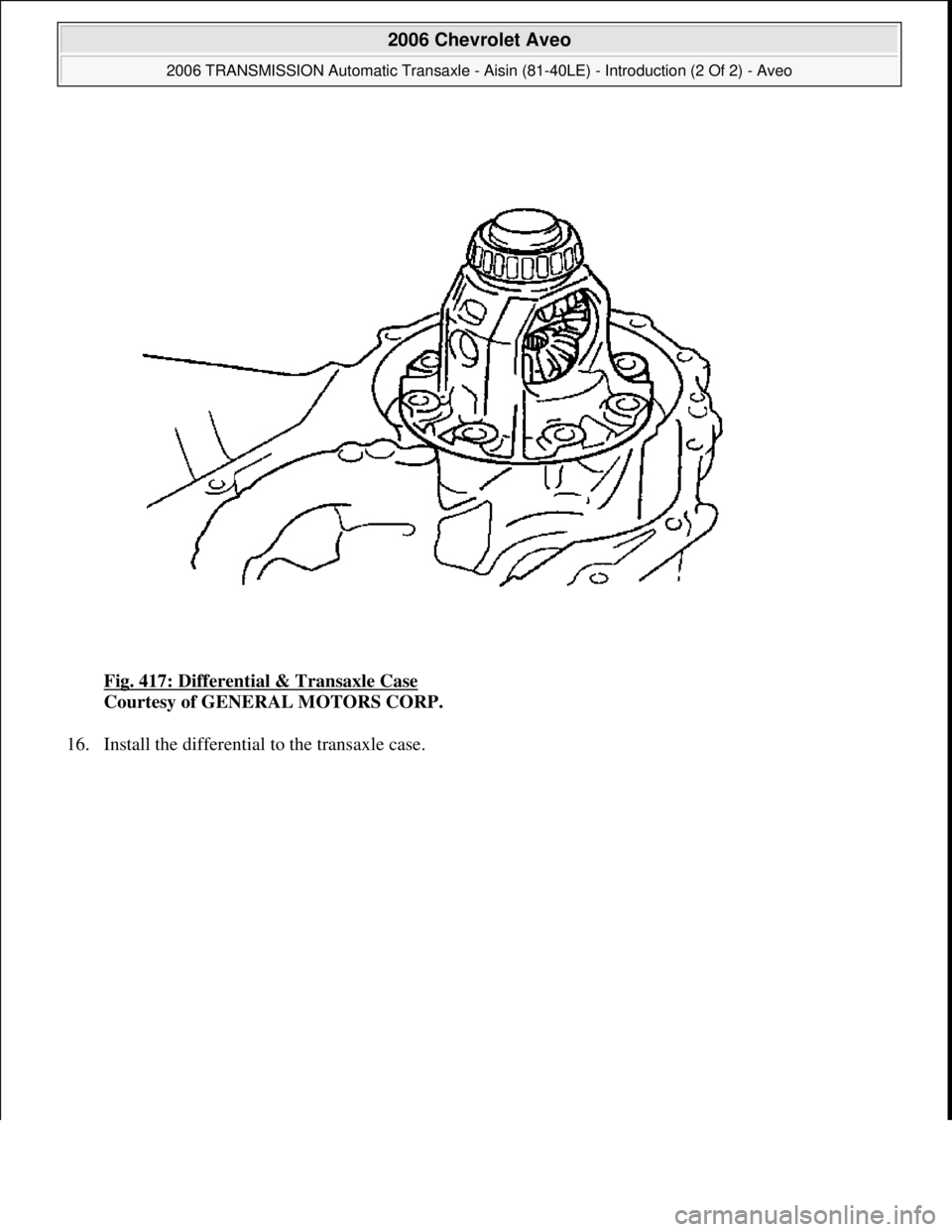 CHEVROLET AVEO 2002  Service Repair Manual Fig. 417: Differential & Transaxle Case 
Courtesy of GENERAL MOTORS CORP. 
16. Install the differential to the transaxle case. 
 
2006 Chevrolet Aveo 
2006 TRANSMISSION Automatic Transaxle - Aisin (81