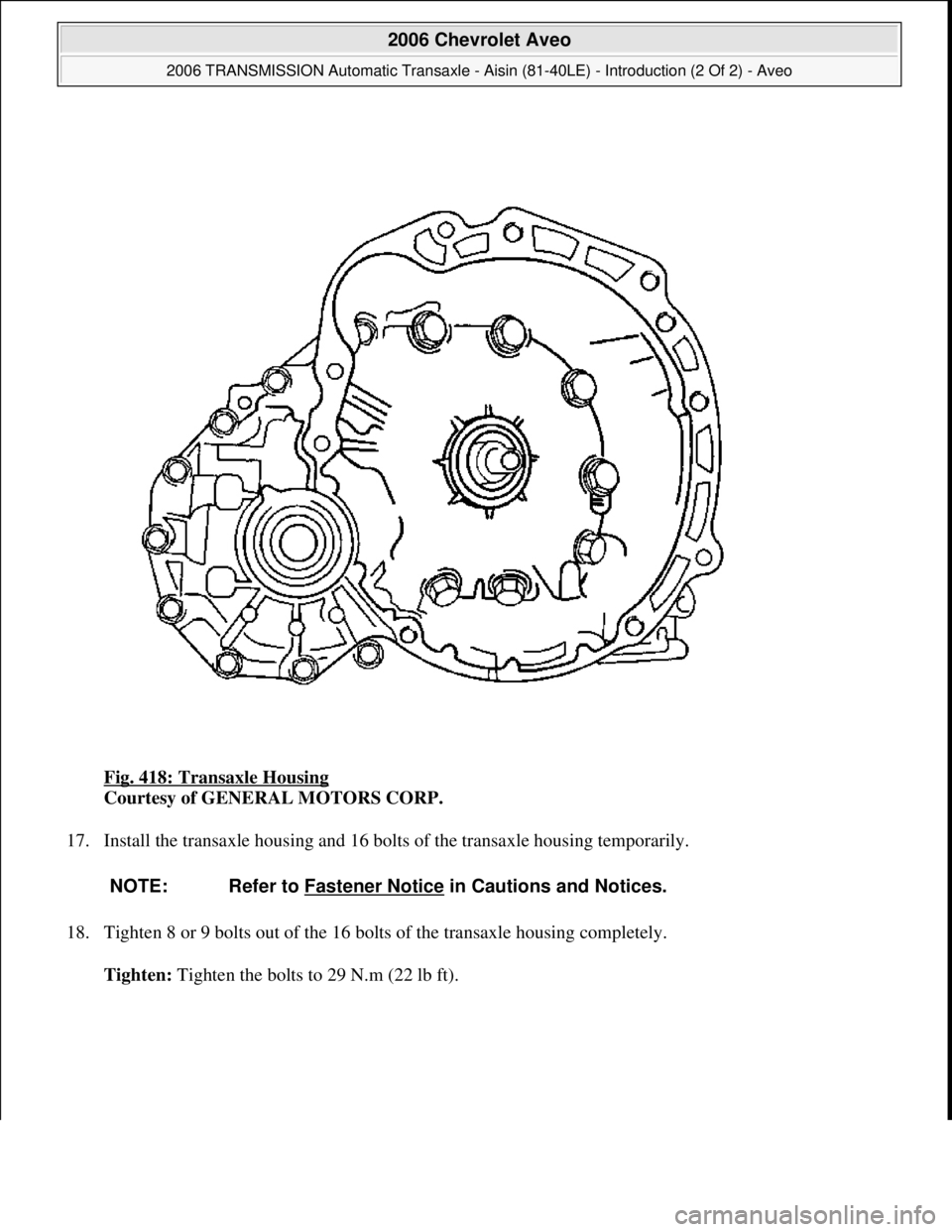 CHEVROLET AVEO 2002  Service Repair Manual Fig. 418: Transaxle Housing 
Courtesy of GENERAL MOTORS CORP. 
17. Install the transaxle housing and 16 bolts of the transaxle housing temporarily. 
18. Tighten 8 or 9 bolts out of the 16 bolts of the