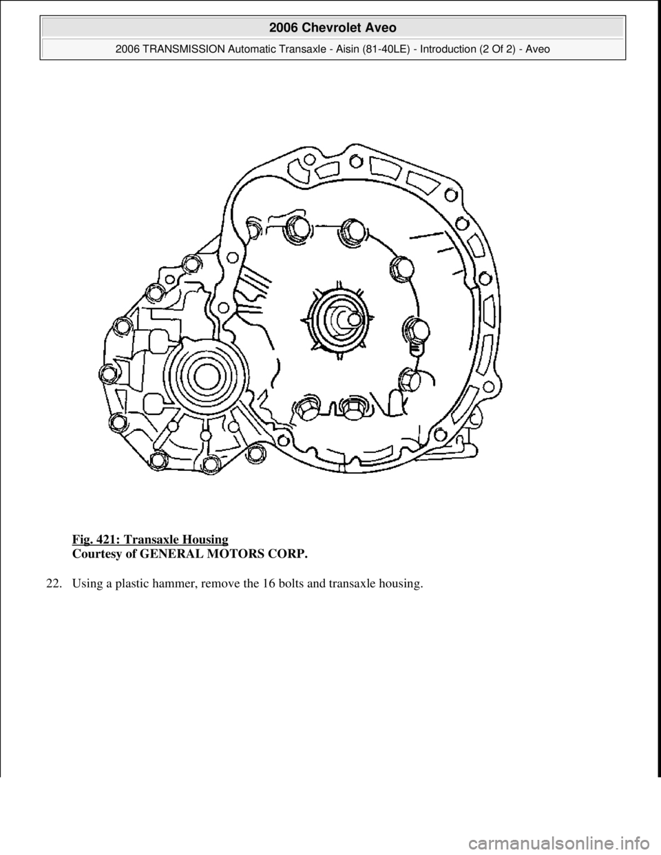 CHEVROLET AVEO 2002  Service Repair Manual Fig. 421: Transaxle Housing 
Courtesy of GENERAL MOTORS CORP. 
22. Usin
g a plastic hammer, remove the 16 bolts and transaxle housing. 
 
2006 Chevrolet Aveo 
2006 TRANSMISSION Automatic Transaxle - A
