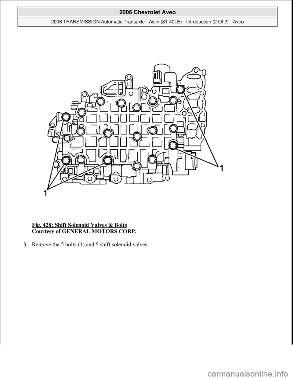 CHEVROLET AVEO 2002  Service Repair Manual Fig. 428: Shift Solenoid Valves & Bolts 
Courtesy of GENERAL MOTORS CORP. 
3. Remove the 5 bolts (1) and 5 shift solenoid valves. 
 
2006 Chevrolet Aveo 
2006 TRANSMISSION Automatic Transaxle - Aisin 