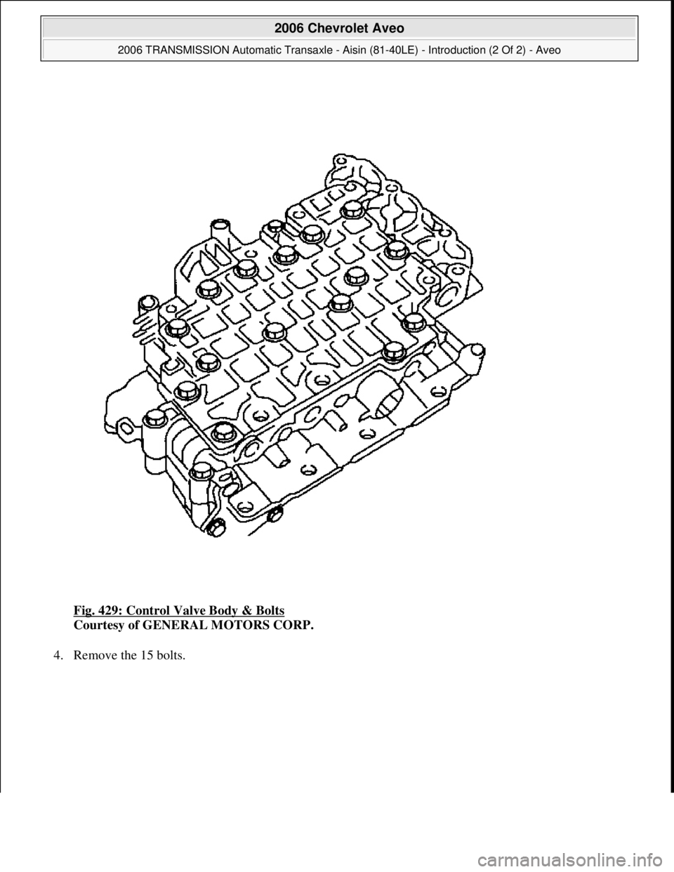 CHEVROLET AVEO 2002  Service Repair Manual Fig. 429: Control Valve Body & Bolts 
Courtesy of GENERAL MOTORS CORP. 
4. Remove the 15 bolts. 
 
2006 Chevrolet Aveo 
2006 TRANSMISSION Automatic Transaxle - Aisin (81-40LE) - Introduction (2 Of 2) 