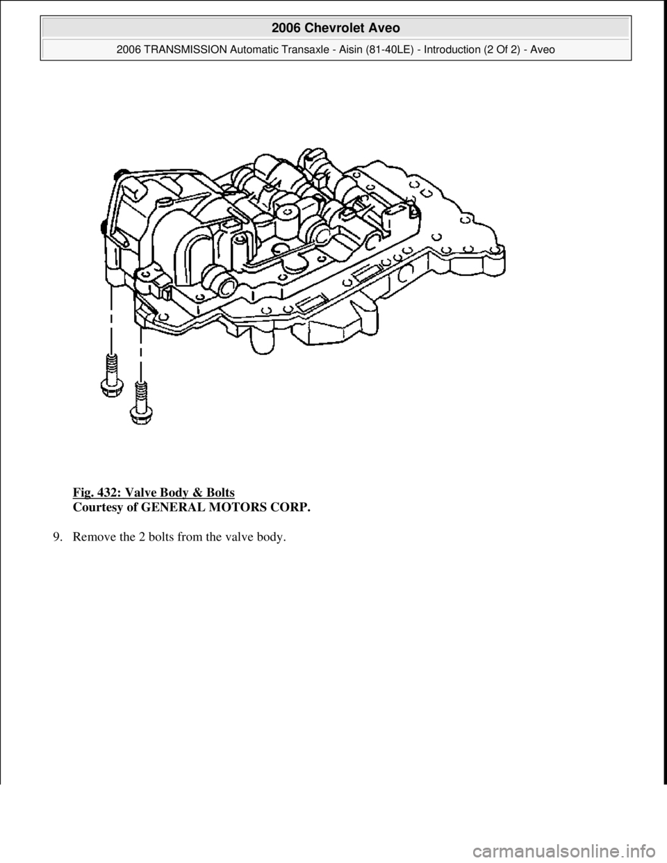 CHEVROLET AVEO 2002  Service Repair Manual Fig. 432: Valve Body & Bolts 
Courtesy of GENERAL MOTORS CORP. 
9. Remove the 2 bolts from the valve body. 
 
2006 Chevrolet Aveo 
2006 TRANSMISSION Automatic Transaxle - Aisin (81-40LE) - Introductio