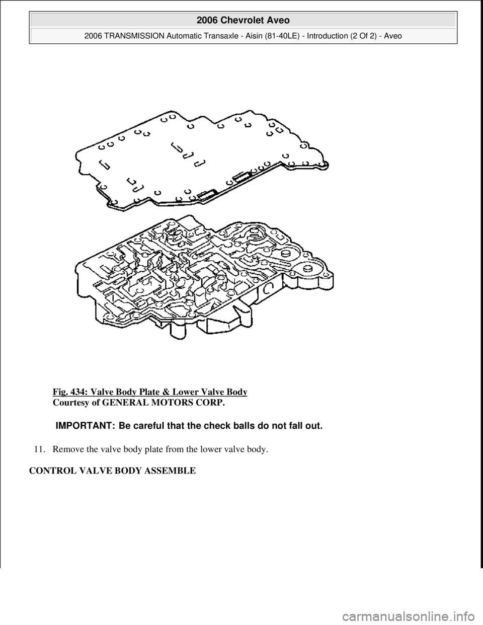 CHEVROLET AVEO 2002  Service Repair Manual Fig. 434: Valve Body Plate & Lower Valve Body 
Courtesy of GENERAL MOTORS CORP. 
11. Remove the valve body plate from the lower valve body.  
CONTROL VALVE BODY ASSEMBLE 
IMPORTANT: Be careful that th