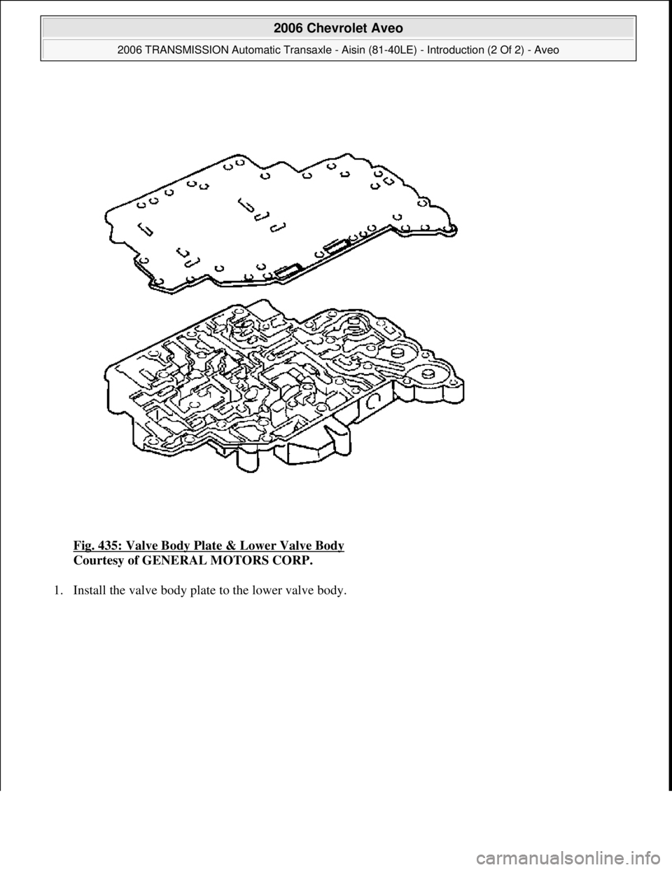 CHEVROLET AVEO 2002  Service Repair Manual Fig. 435: Valve Body Plate & Lower Valve Body 
Courtesy of GENERAL MOTORS CORP. 
1. Install the valve bod
y plate to the lower valve body. 
 
2006 Chevrolet Aveo 
2006 TRANSMISSION Automatic Transaxle