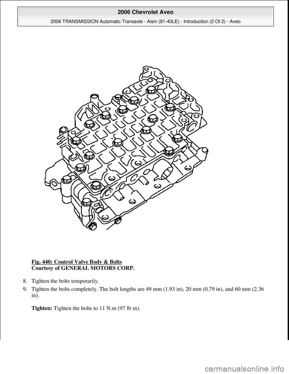 CHEVROLET AVEO 2002  Service Repair Manual Fig. 440: Control Valve Body & Bolts 
Courtesy of GENERAL MOTORS CORP. 
8. Tighten the bolts temporarily.  
9. Tighten the bolts completely. The bolt lengths are 49 mm (1.93 in), 20 mm (0.79 in), and 