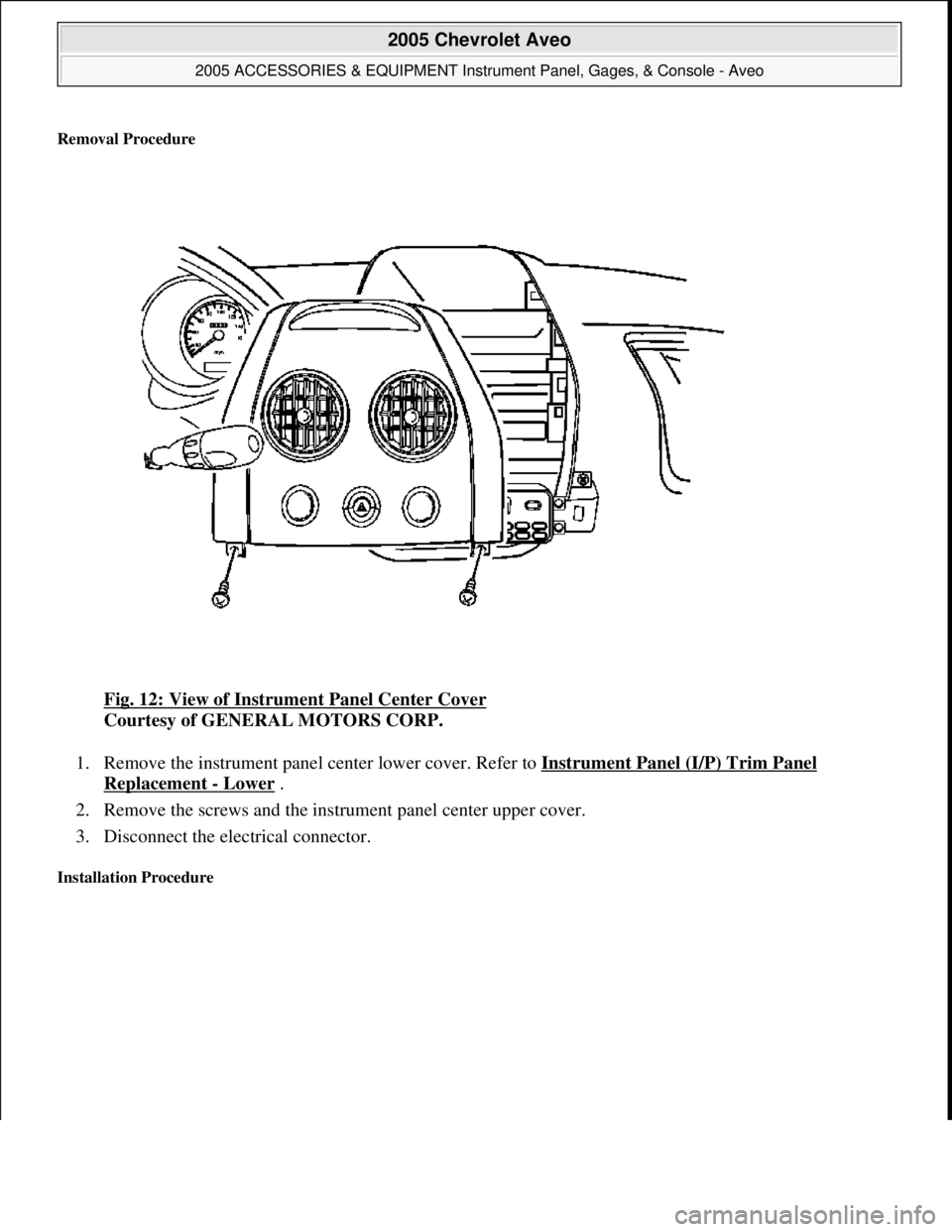 CHEVROLET AVEO 2002  Service Repair Manual Removal Procedure 
Fig. 12: View of Instrument Panel Center Cover 
Courtesy of GENERAL MOTORS CORP. 
1. Remove the instrument panel center lower cover. Refer to Instrument Panel (I/P) Trim Panel 
Repl