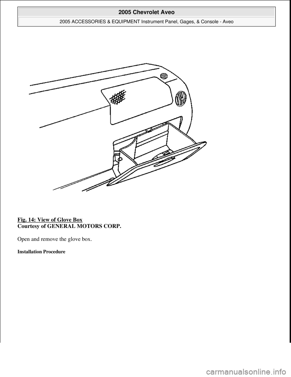 CHEVROLET AVEO 2002  Service Repair Manual Fig. 14: View of Glove Box 
Courtesy of GENERAL MOTORS CORP. 
Open and remove the glove box. 
Installation Procedure 
 
2005 Chevrolet Aveo 
2005 ACCESSORIES & EQUIPMENT Instrument Panel, Gages, & Con