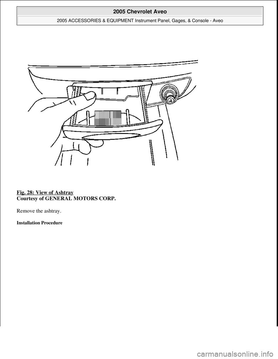 CHEVROLET AVEO 2002  Service Repair Manual Fig. 28: View of Ashtray 
Courtesy of GENERAL MOTORS CORP. 
Remove the ashtray. 
Installation Procedure 
 
2005 Chevrolet Aveo 
2005 ACCESSORIES & EQUIPMENT Instrument Panel, Gages, & Console - Aveo  
