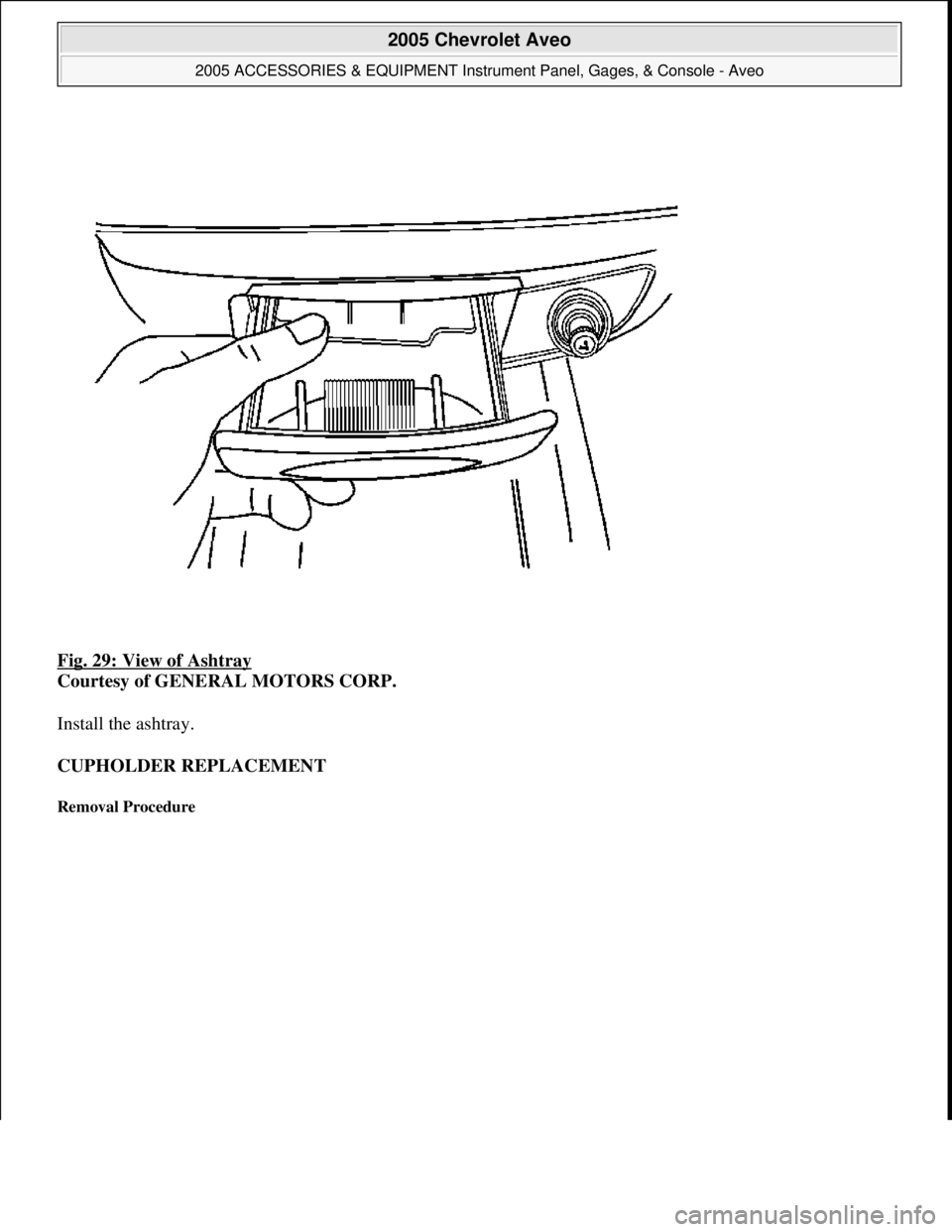 CHEVROLET AVEO 2002  Service Repair Manual Fig. 29: View of Ashtray 
Courtesy of GENERAL MOTORS CORP. 
Install the ashtray. 
CUPHOLDER REPLACEMENT 
Removal Procedure 
 
2005 Chevrolet Aveo 
2005 ACCESSORIES & EQUIPMENT Instrument Panel, Gages,