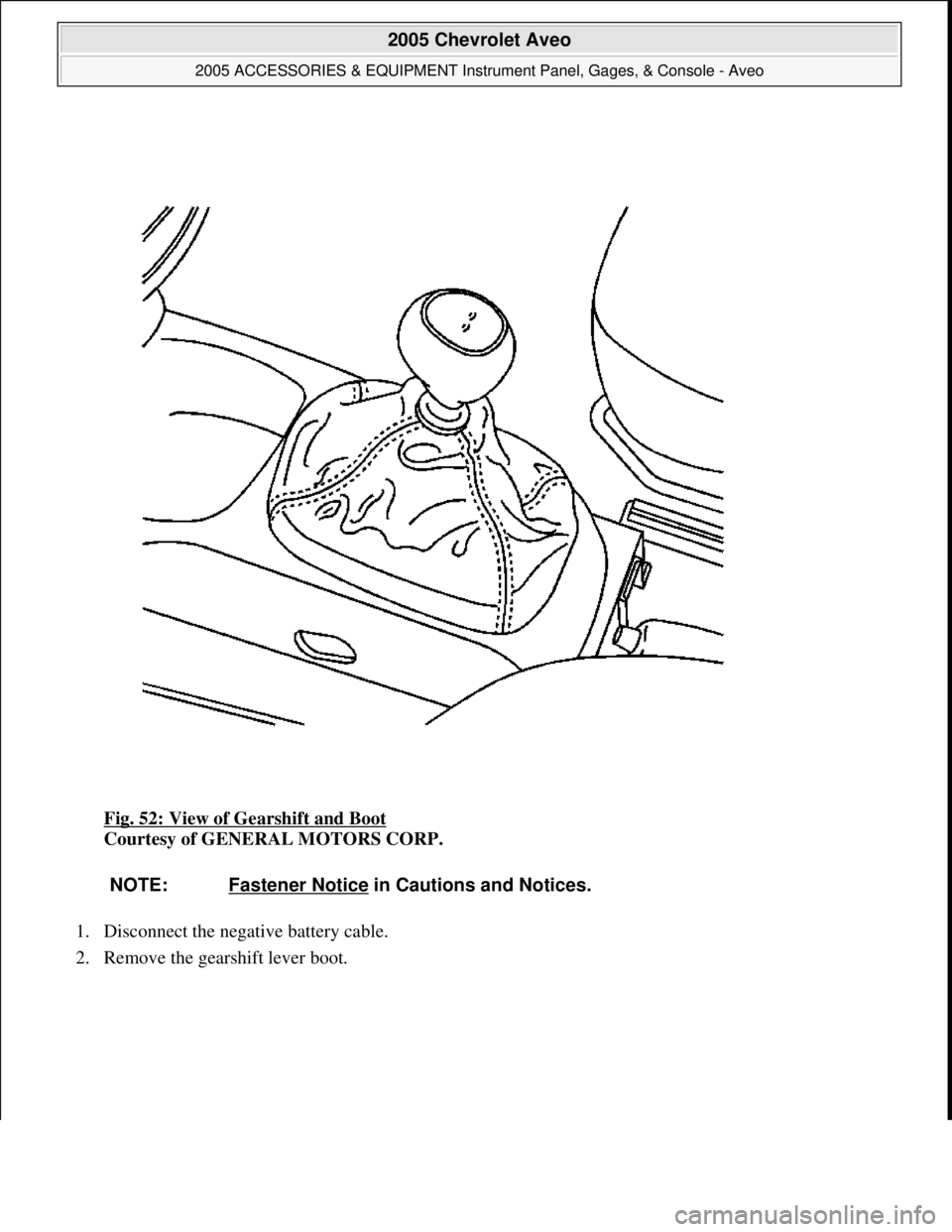 CHEVROLET AVEO 2002 Service Repair Manual Fig. 52: View of Gearshift and Boot
Courtesy of GENERAL MOTORS CORP.
1. Disconnect the negative battery cable.
2. Remove the
gearshift lever boot.
NOTE: Fastener Notice in Cautions and Notices.
CHEVROLET AVEO 2002 Service Repair Manual Fig. 52: View of Gearshift and Boot
Courtesy of GENERAL MOTORS CORP.
1. Disconnect the negative battery cable.
2. Remove the
gearshift lever boot.
NOTE: Fastener Notice in Cautions and Notices.