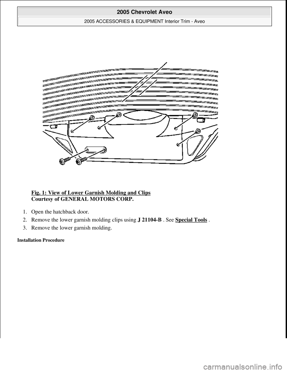 CHEVROLET AVEO 2002 Service Repair Manual Fig. 1: View of Lower Garnish Molding and Clips
Courtesy of GENERAL MOTORS CORP.
1. Open the hatchback door.
2. Remove the lower garnish molding clips using J 21104-B . See Special Tools
.
3. R CHEVROLET AVEO 2002 Service Repair Manual Fig. 1: View of Lower Garnish Molding and Clips
Courtesy of GENERAL MOTORS CORP.
1. Open the hatchback door.
2. Remove the lower garnish molding clips using J 21104-B . See Special Tools
.
3. R