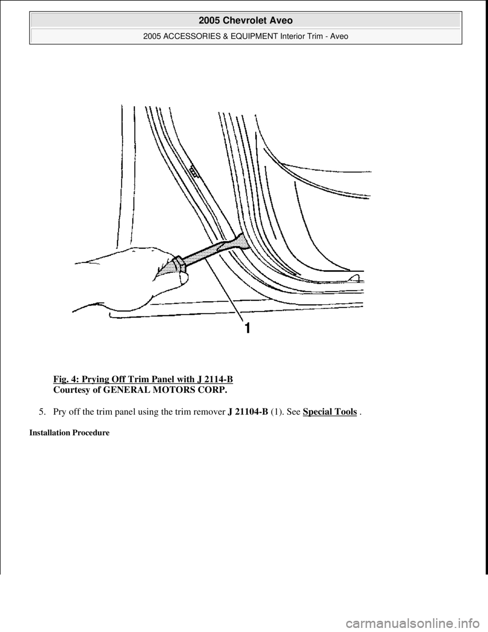 CHEVROLET AVEO 2002  Service Repair Manual Fig. 4: Prying Off Trim Panel with J 2114-B 
Courtesy of GENERAL MOTORS CORP. 
5. Pry off the trim panel using the trim remover J 21104-B (1). See Special Tools
 .  
Installation Procedure 
 
2005 Che