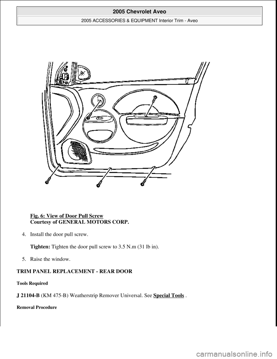 CHEVROLET AVEO 2002  Service Repair Manual Fig. 6: View of Door Pull Screw 
Courtesy of GENERAL MOTORS CORP. 
4. Install the door pull screw. 
Tighten: Tighten the door pull screw to 3.5 N.m (31 lb in). 
5. Raise the window.  
TRIM PANEL REPLA