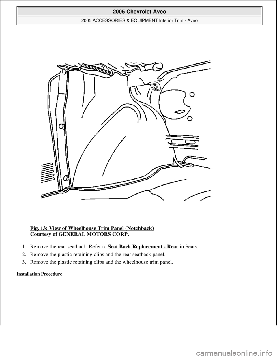 CHEVROLET AVEO 2002  Service Repair Manual Fig. 13: View of Wheelhouse Trim Panel (Notchback) 
Courtesy of GENERAL MOTORS CORP. 
1. Remove the rear seatback. Refer to Seat Back Replacement 
- Rear in Seats.  
2. Remove the plastic retaining cl