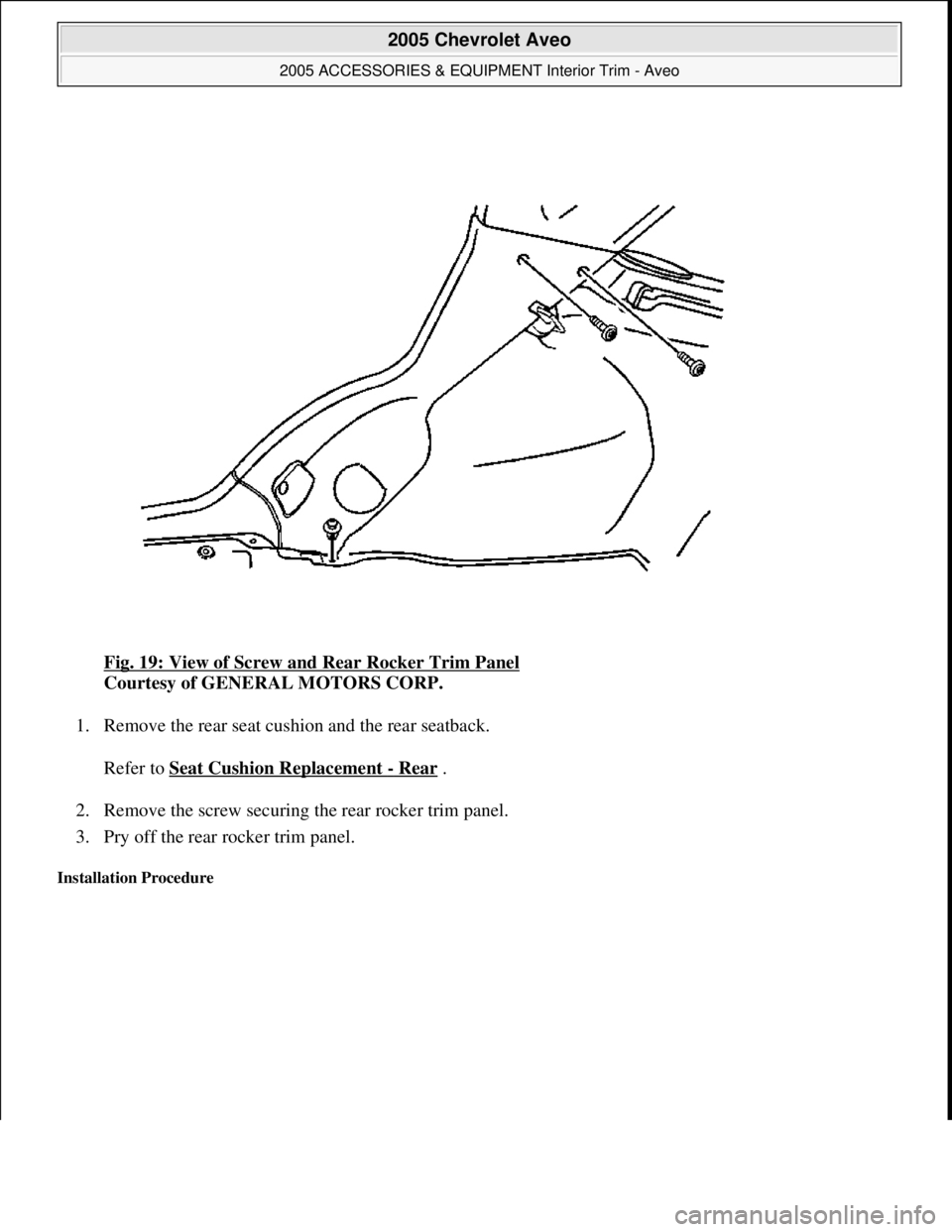 CHEVROLET AVEO 2002  Service Repair Manual Fig. 19: View of Screw and Rear Rocker Trim Panel 
Courtesy of GENERAL MOTORS CORP. 
1. Remove the rear seat cushion and the rear seatback. 
Refer to Seat Cushion Replacement 
- Rear . 
2. Remove the 