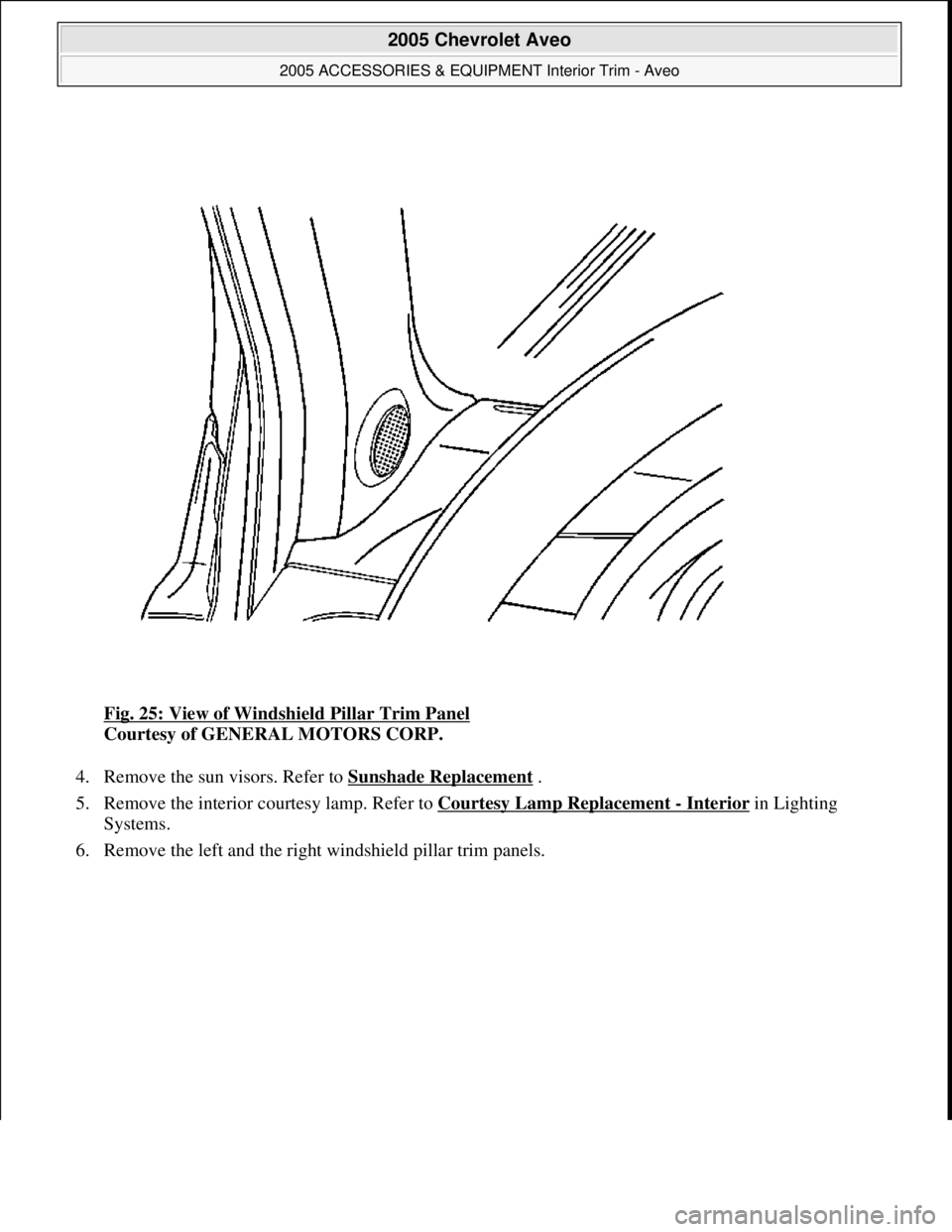 CHEVROLET AVEO 2002  Service Repair Manual Fig. 25: View of Windshield Pillar Trim Panel 
Courtesy of GENERAL MOTORS CORP. 
4. Remove the sun visors. Refer to Sunshade Replacement
 .  
5. Remove the interior courtesy lamp. Refer to Courtesy La