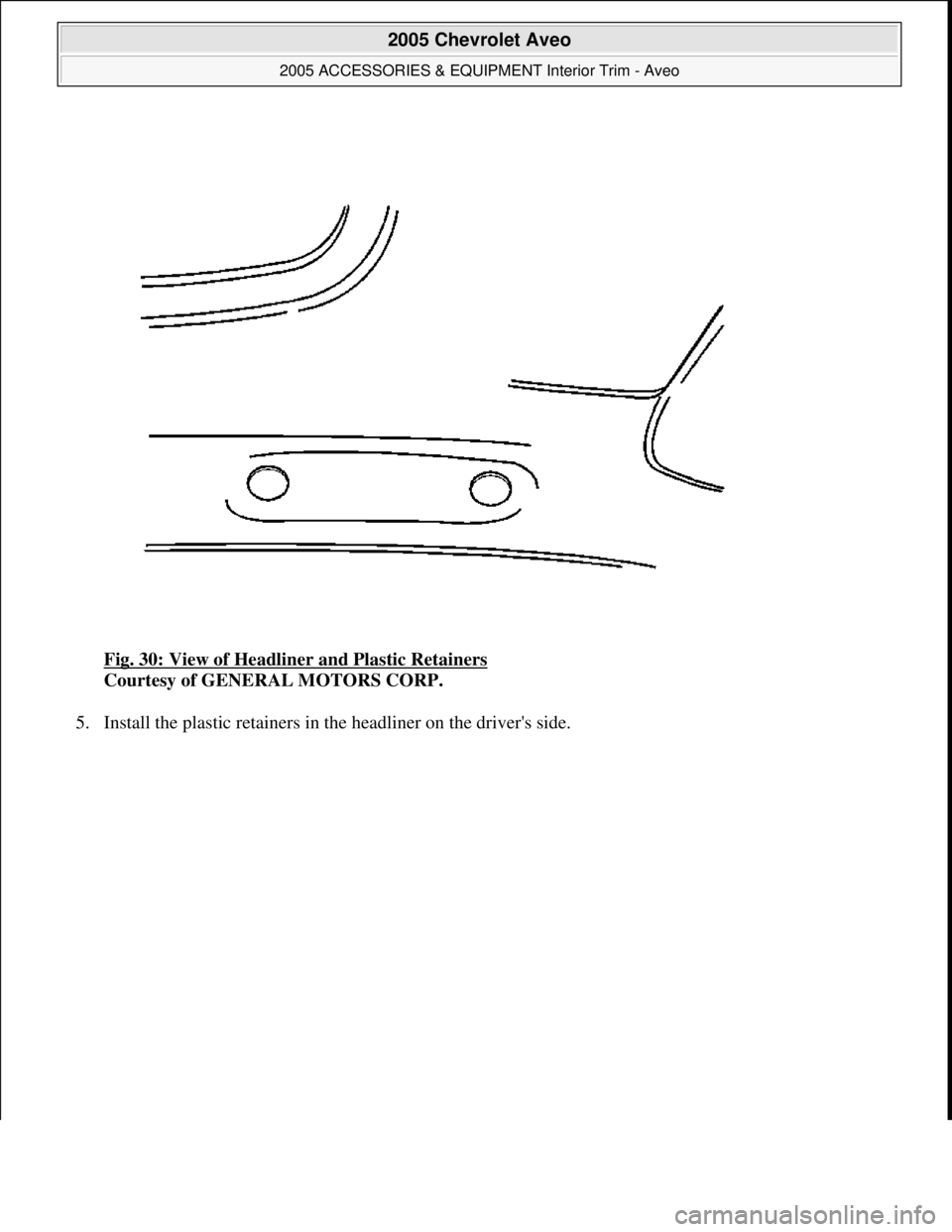 CHEVROLET AVEO 2002  Service Repair Manual Fig. 30: View of Headliner and Plastic Retainers 
Courtesy of GENERAL MOTORS CORP. 
5. Install the plastic retainers in the headliner on the drivers side. 
 
2005 Chevrolet Aveo 
2005 ACCESSORIES & E