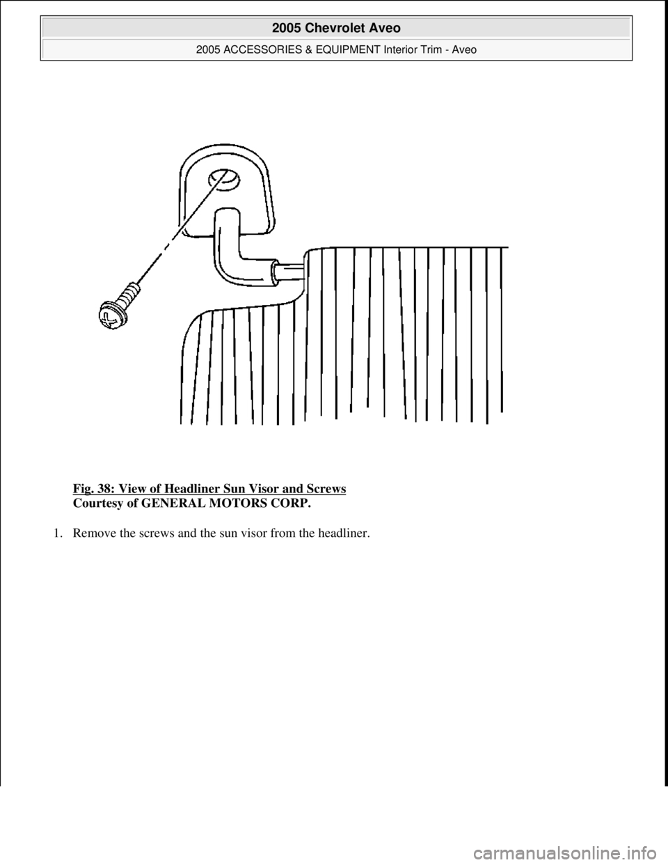 CHEVROLET AVEO 2002  Service Repair Manual Fig. 38: View of Headliner Sun Visor and Screws 
Courtesy of GENERAL MOTORS CORP. 
1. Remove the screws and the sun visor from the headliner. 
 
2005 Chevrolet Aveo 
2005 ACCESSORIES & EQUIPMENT Inter