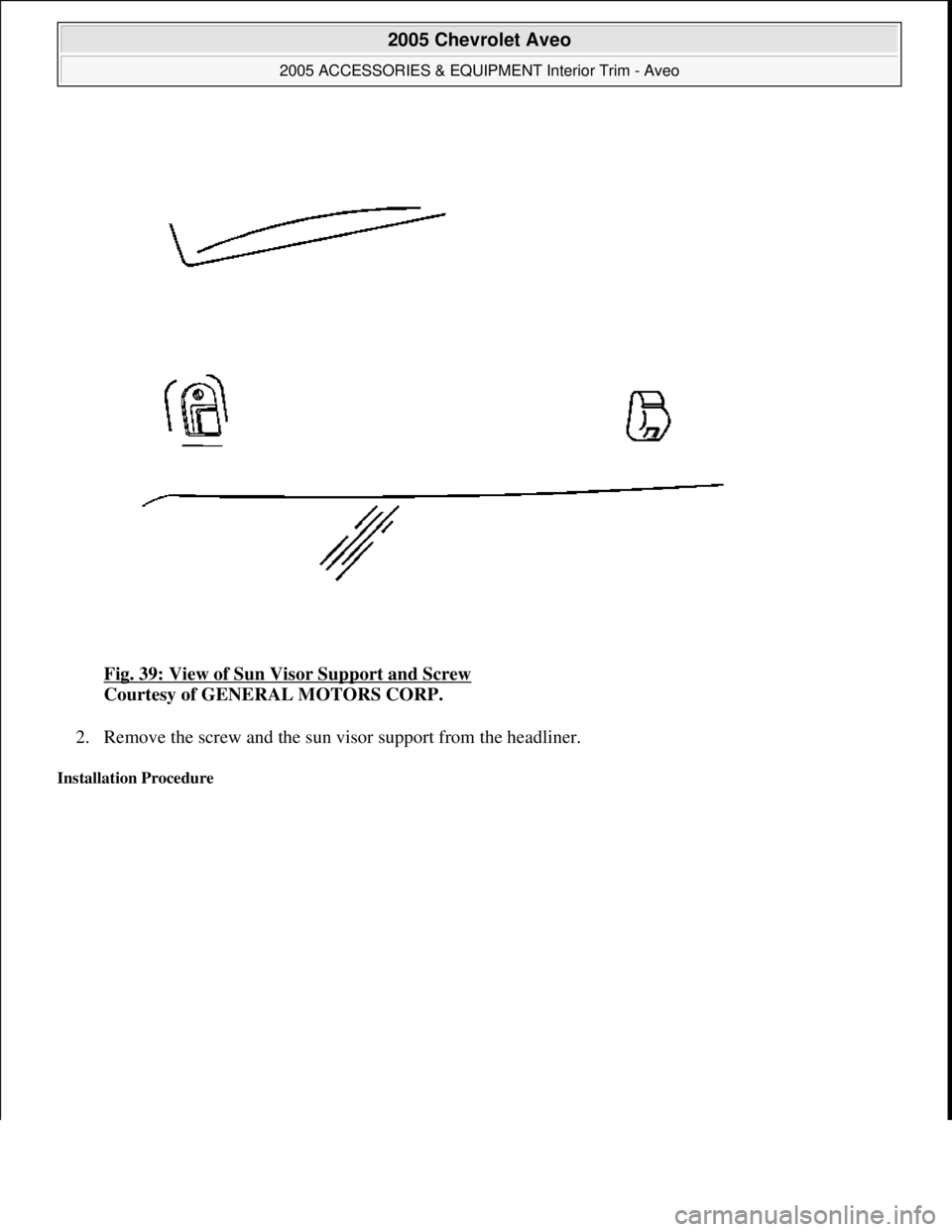 CHEVROLET AVEO 2002  Service Repair Manual Fig. 39: View of Sun Visor Support and Screw 
Courtesy of GENERAL MOTORS CORP. 
2. Remove the screw and the sun visor support from the headliner.  
Installation Procedure 
 
2005 Chevrolet Aveo 
2005 