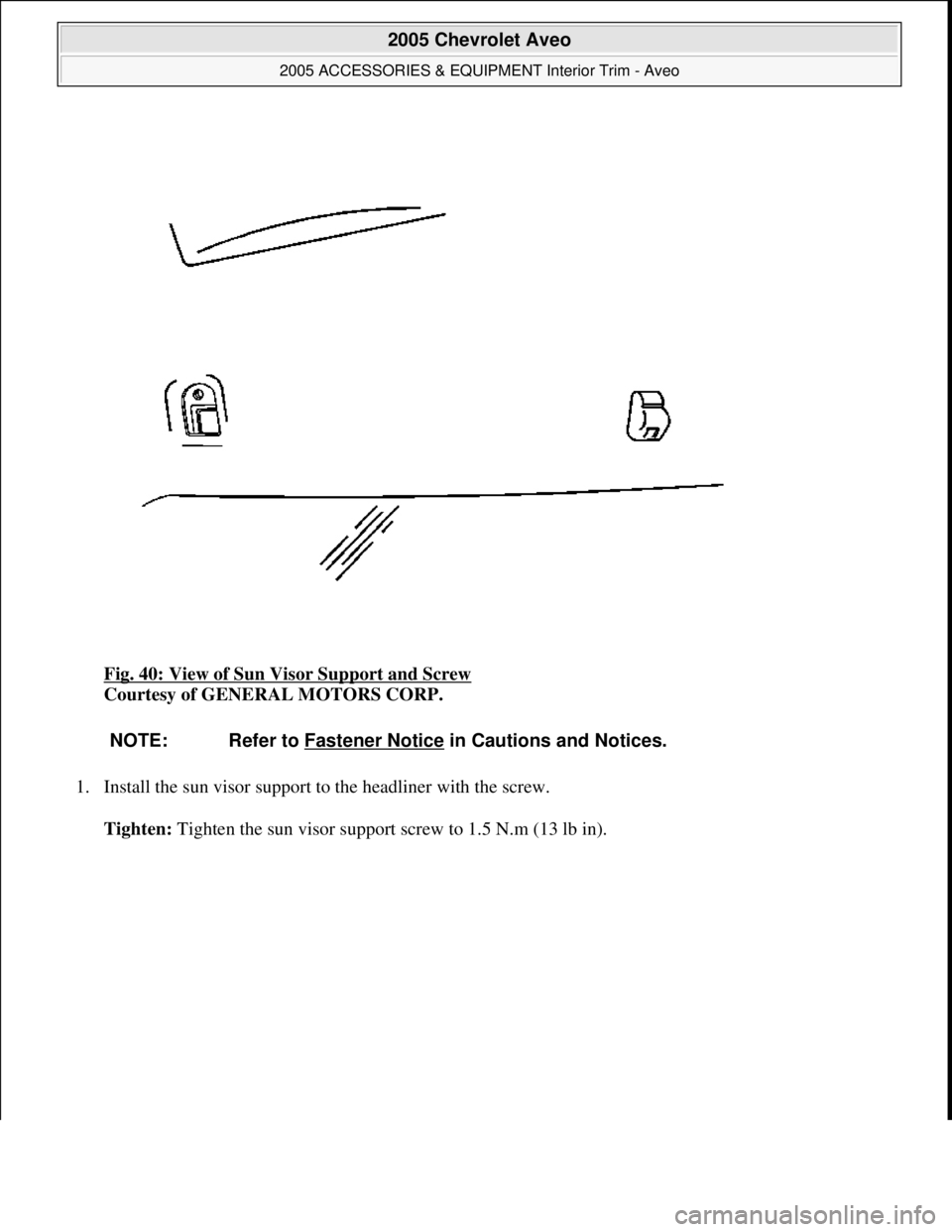 CHEVROLET AVEO 2002  Service Repair Manual Fig. 40: View of Sun Visor Support and Screw 
Courtesy of GENERAL MOTORS CORP. 
1. Install the sun visor support to the headliner with the screw. 
Tighten: Ti
ghten the sun visor support screw to 1.5 