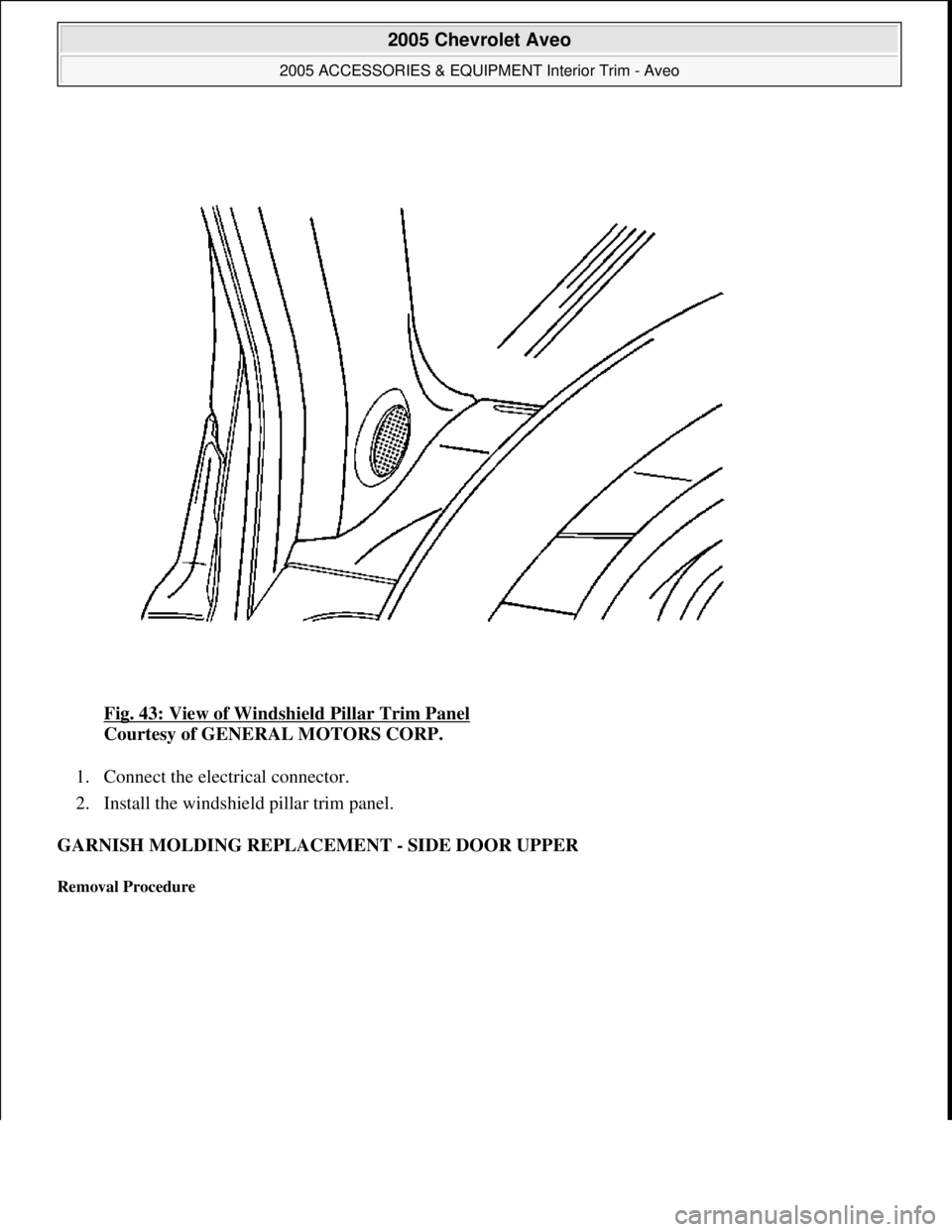 CHEVROLET AVEO 2002  Service Repair Manual Fig. 43: View of Windshield Pillar Trim Panel 
Courtesy of GENERAL MOTORS CORP. 
1. Connect the electrical connector.  
2. Install the windshield pillar trim panel.  
GARNISH MOLDING REPLACEMENT - SID