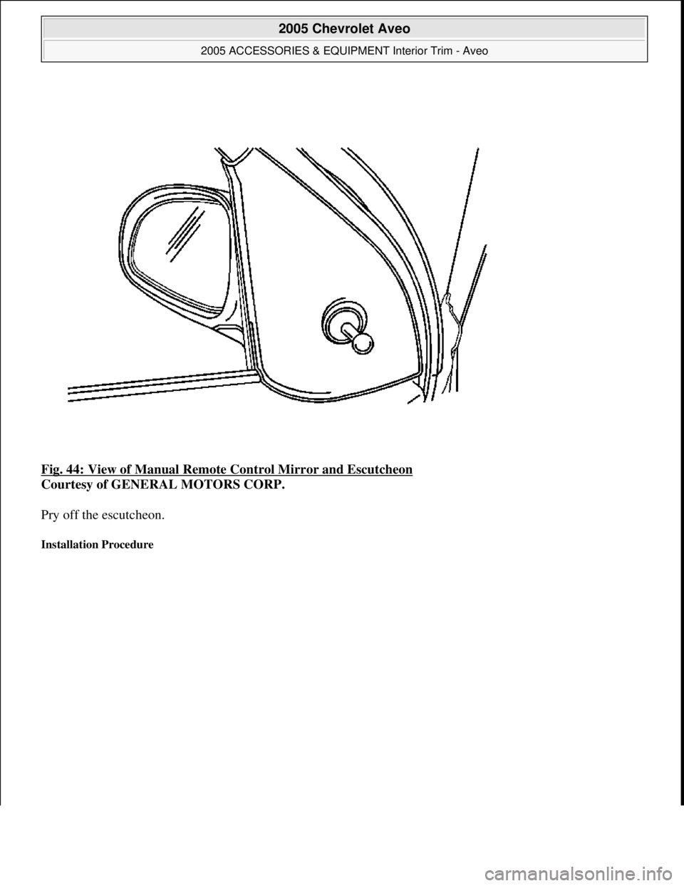 CHEVROLET AVEO 2002  Service Repair Manual Fig. 44: View of Manual Remote Control Mirror and Escutcheon 
Courtesy of GENERAL MOTORS CORP. 
Pry off the escutcheon. 
Installation Procedure 
 
2005 Chevrolet Aveo 
2005 ACCESSORIES & EQUIPMENT Int