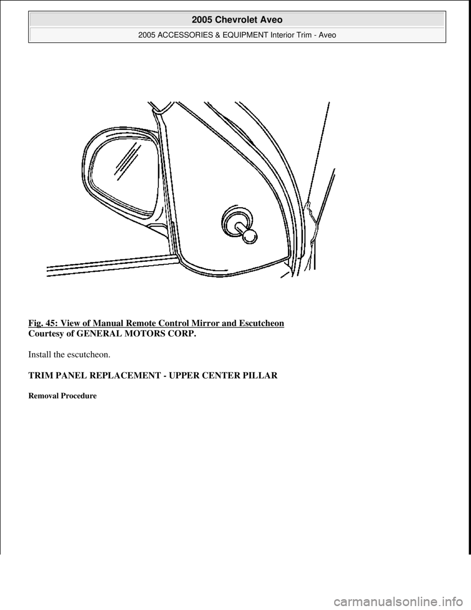 CHEVROLET AVEO 2002  Service Repair Manual Fig. 45: View of Manual Remote Control Mirror and Escutcheon 
Courtesy of GENERAL MOTORS CORP. 
Install the escutcheon. 
TRIM PANEL REPLACEMENT - UPPER CENTER PILLAR 
Removal Procedure 
 
2005 Chevrol