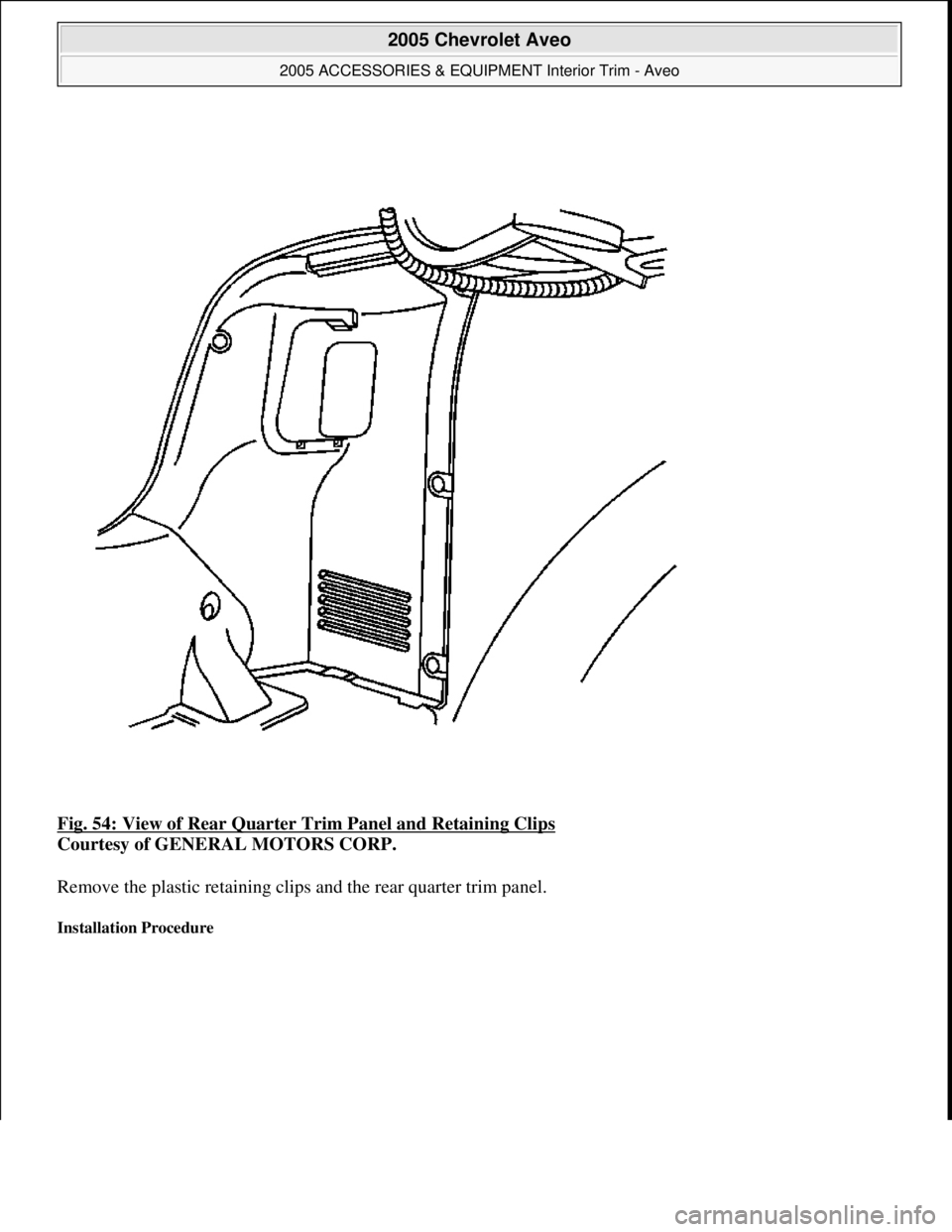 CHEVROLET AVEO 2002  Service Repair Manual Fig. 54: View of Rear Quarter Trim Panel and Retaining Clips 
Courtesy of GENERAL MOTORS CORP. 
Remove the plastic retaining clips and the rear quarter trim panel. 
Installation Procedure 
 
2005 Chev
