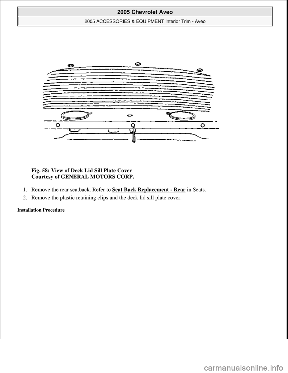 CHEVROLET AVEO 2002  Service Repair Manual Fig. 58: View of Deck Lid Sill Plate Cover 
Courtesy of GENERAL MOTORS CORP. 
1. Remove the rear seatback. Refer to Seat Back Replacement 
- Rear in Seats.  
2. Remove the plastic retaining clips and 