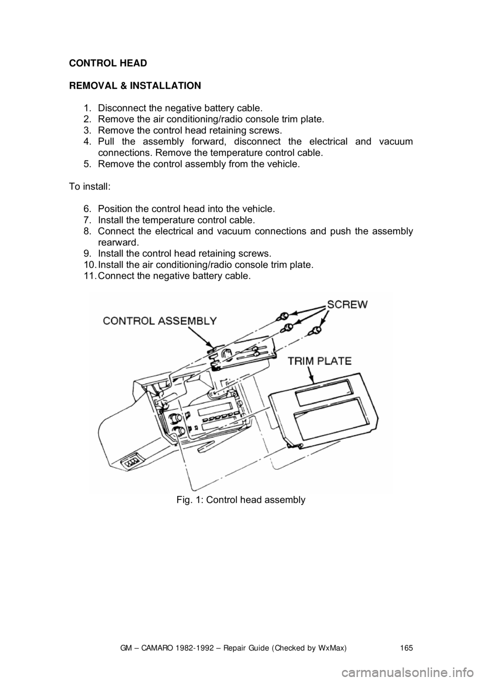 CHEVROLET CAMARO 1982 Repair Guide
GM – CAMARO 1982-1992 – Repair Guide (Checked by WxMax) 165
CONTROL HEAD
REMOVAL & INSTALLATION
1. Disconnect the negative battery cable.
2. Remove the air conditioning/ radio console trim CHEVROLET CAMARO 1982 Repair Guide
GM – CAMARO 1982-1992 – Repair Guide (Checked by WxMax) 165
CONTROL HEAD
REMOVAL & INSTALLATION
1. Disconnect the negative battery cable.
2. Remove the air conditioning/ radio console trim