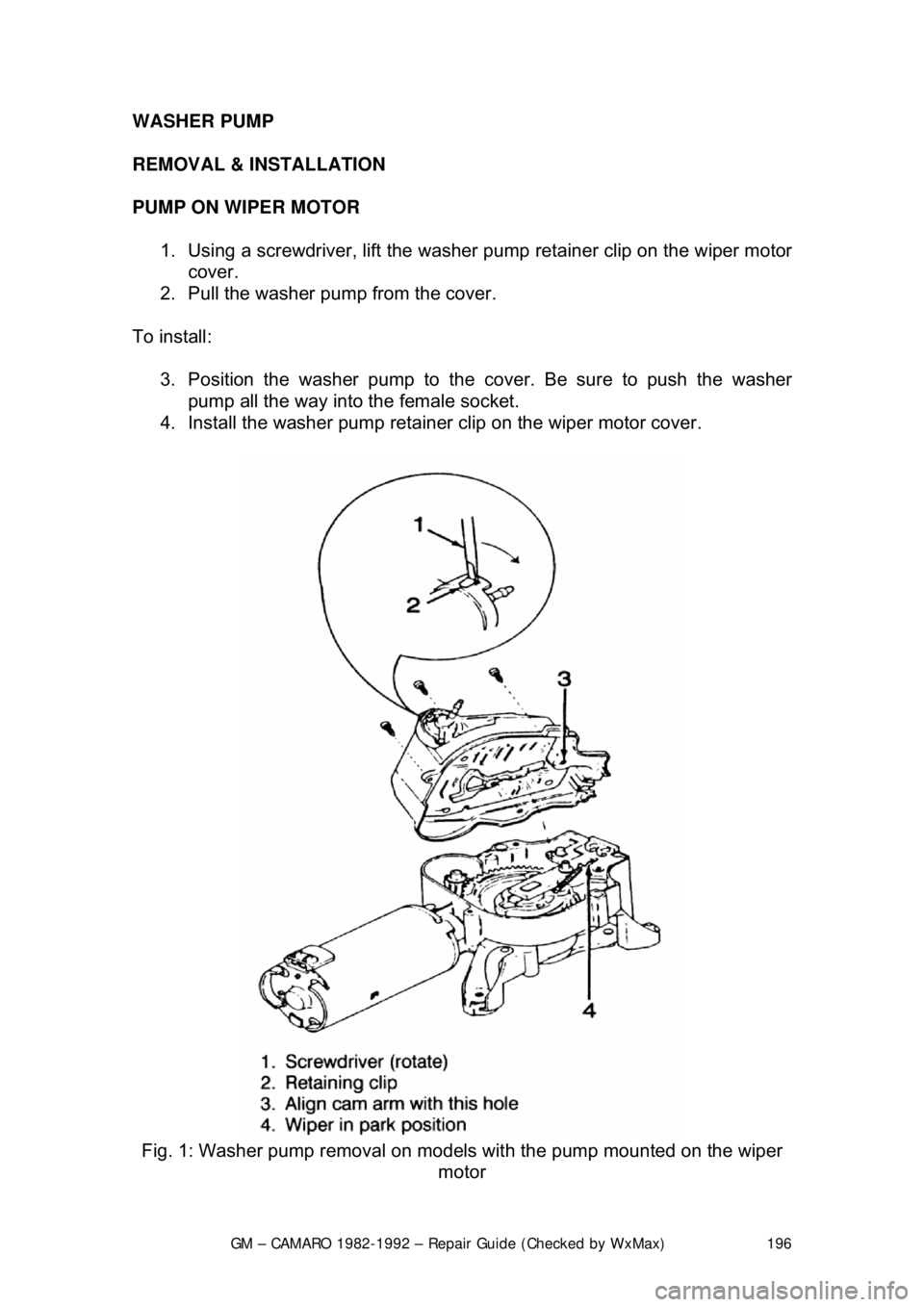CHEVROLET CAMARO 1982 Repair Guide
GM – CAMARO 1982-1992 – Repair Guide (Checked by WxMax) 196
WASHER PUMP
REMOVAL & INSTALLATION
PUMP ON WIPER MOTOR
1. Using a screwdriver, lift the washer pump retainer clip on the wiper m CHEVROLET CAMARO 1982 Repair Guide
GM – CAMARO 1982-1992 – Repair Guide (Checked by WxMax) 196
WASHER PUMP
REMOVAL & INSTALLATION
PUMP ON WIPER MOTOR
1. Using a screwdriver, lift the washer pump retainer clip on the wiper m