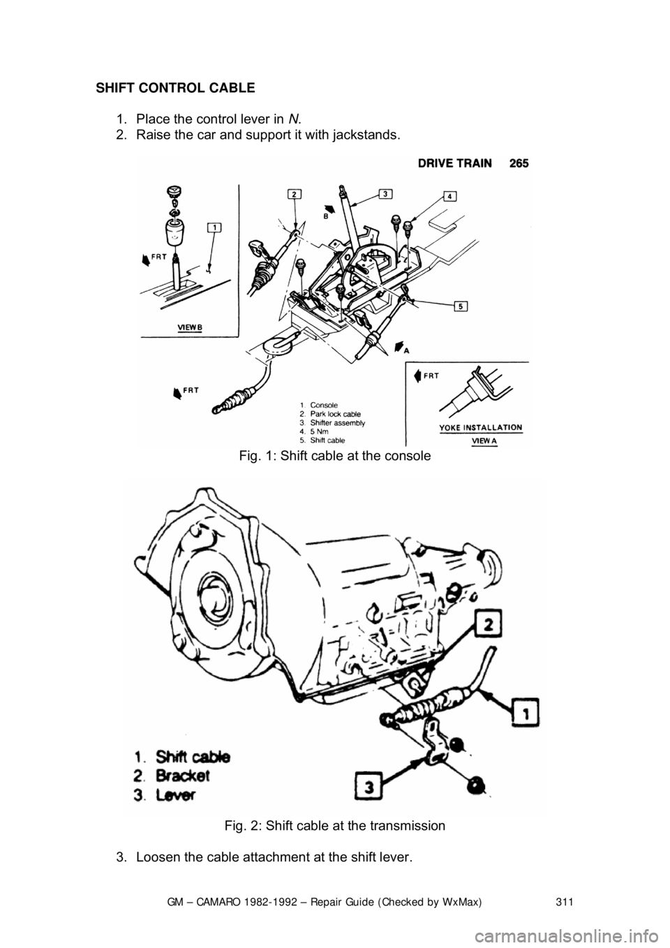 CHEVROLET CAMARO 1982 Repair Guide
GM – CAMARO 1982-1992 – Repair Guide (Checked by WxMax) 311
SHIFT CONTROL CABLE
1. Place the control lever in N.
2. Raise the car and support it with jackstands.
Fig. 1: Shift cable at CHEVROLET CAMARO 1982 Repair Guide
GM – CAMARO 1982-1992 – Repair Guide (Checked by WxMax) 311
SHIFT CONTROL CABLE
1. Place the control lever in N.
2. Raise the car and support it with jackstands.
Fig. 1: Shift cable at