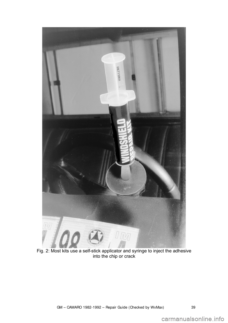 CHEVROLET CAMARO 1982 Repair Guide
GM – CAMARO 1982-1992 – Repair Guide (Checked by WxMax) 39
Fig. 2: Most kits use a self-stick app licator and syringe to inject the adhesive
into the chip or crack
CHEVROLET CAMARO 1982 Repair Guide
GM – CAMARO 1982-1992 – Repair Guide (Checked by WxMax) 39
Fig. 2: Most kits use a self-stick app licator and syringe to inject the adhesive
into the chip or crack