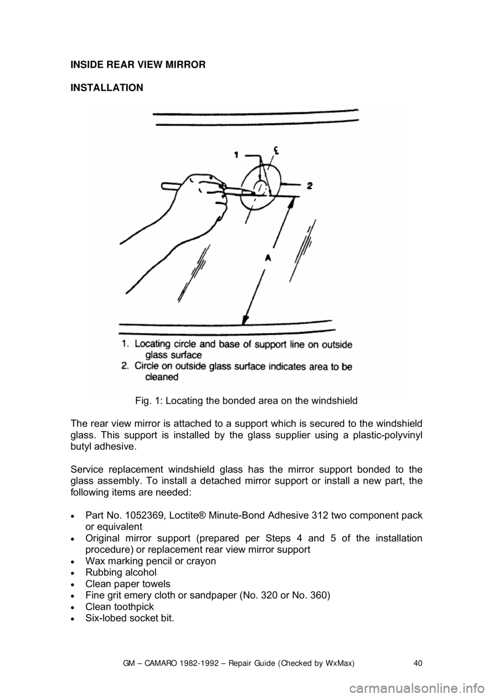 CHEVROLET CAMARO 1982 Repair Guide
GM – CAMARO 1982-1992 – Repair Guide (Checked by WxMax) 40
INSIDE REAR VIEW MIRROR
INSTALLATION
Fig. 1: Locating the bonded area on the windshield
The rear view mirror is attached to a s u CHEVROLET CAMARO 1982 Repair Guide
GM – CAMARO 1982-1992 – Repair Guide (Checked by WxMax) 40
INSIDE REAR VIEW MIRROR
INSTALLATION
Fig. 1: Locating the bonded area on the windshield
The rear view mirror is attached to a s u