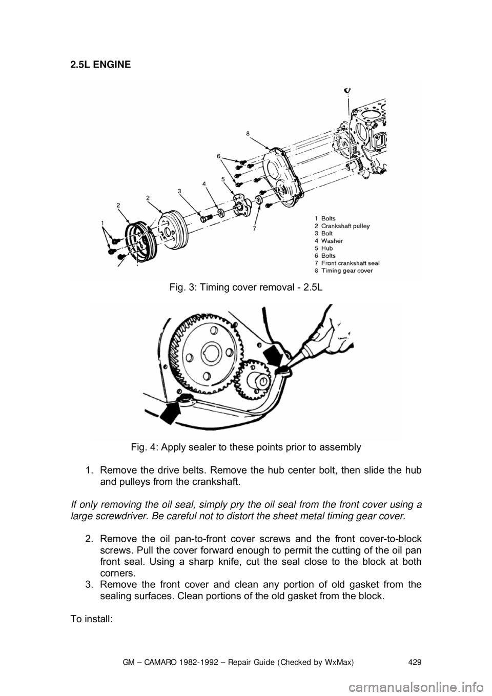 CHEVROLET CAMARO 1982 Repair Guide
GM – CAMARO 1982-1992 – Repair Guide (Checked by WxMax) 429
2.5L ENGINE
Fig. 3: Timing cover removal - 2.5L
Fig. 4: Apply sealer to t hese points prior to assembly
1. Remove the drive be CHEVROLET CAMARO 1982 Repair Guide
GM – CAMARO 1982-1992 – Repair Guide (Checked by WxMax) 429
2.5L ENGINE
Fig. 3: Timing cover removal - 2.5L
Fig. 4: Apply sealer to t hese points prior to assembly
1. Remove the drive be