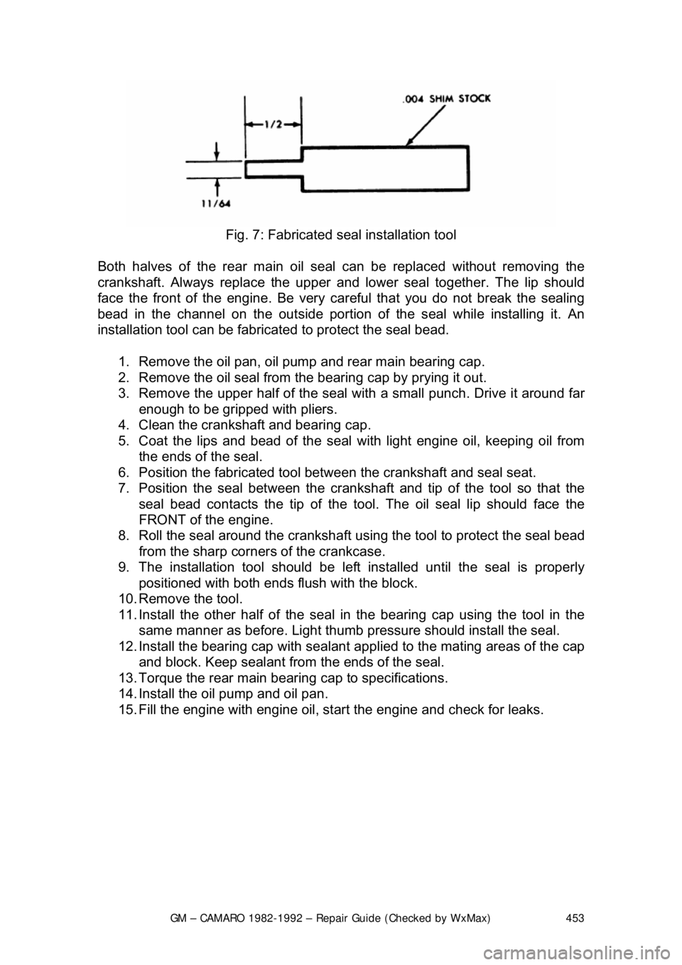 CHEVROLET CAMARO 1982 Repair Guide
GM – CAMARO 1982-1992 – Repair Guide (Checked by WxMax) 453
Fig. 7: Fabricated s eal installation tool
Both halves of the rear main oil s eal can be replaced without removing the
crankshaft. CHEVROLET CAMARO 1982 Repair Guide
GM – CAMARO 1982-1992 – Repair Guide (Checked by WxMax) 453
Fig. 7: Fabricated s eal installation tool
Both halves of the rear main oil s eal can be replaced without removing the
crankshaft.