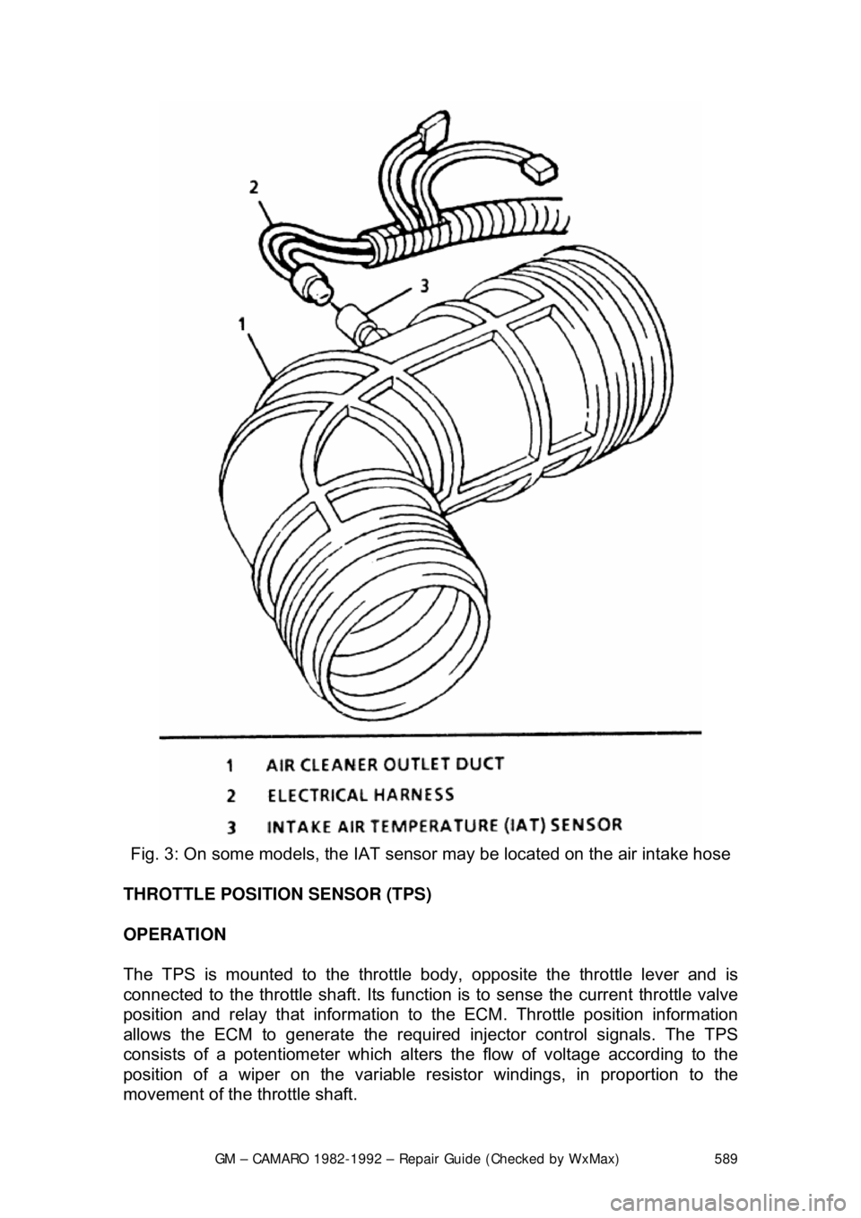 CHEVROLET CAMARO 1982 Repair Guide
GM – CAMARO 1982-1992 – Repair Guide (Checked by WxMax) 589
Fig. 3: On some models, the IAT sens or may be located on the air intake hose
THROTTLE POSITION SENSOR (TPS)
OPERATION
The TPS is CHEVROLET CAMARO 1982 Repair Guide
GM – CAMARO 1982-1992 – Repair Guide (Checked by WxMax) 589
Fig. 3: On some models, the IAT sens or may be located on the air intake hose
THROTTLE POSITION SENSOR (TPS)
OPERATION
The TPS is