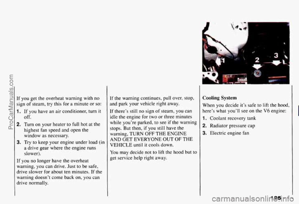 CHEVROLET CAMARO 1993 Owners Manual If you get the overheat warning with no
sign of steam,
try this for a minute or so:
1. If you have an air conditioner, turn it
2. Turn on your heater to full hot at the
off.
highest f CHEVROLET CAMARO 1993 Owners Manual If you get the overheat warning with no
sign of steam,
try this for a minute or so:
1. If you have an air conditioner, turn it
2. Turn on your heater to full hot at the
off.
highest f