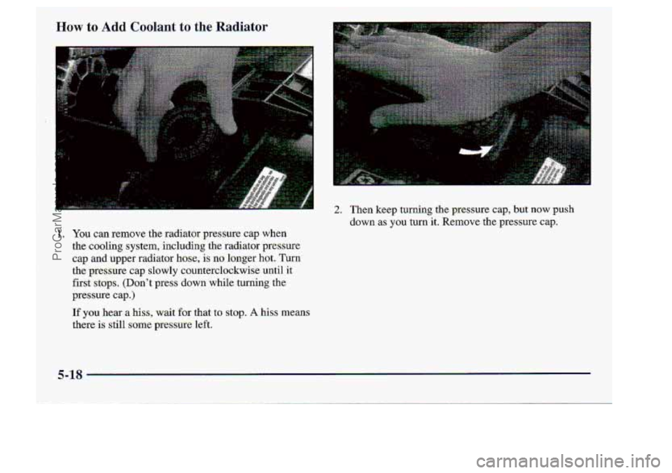 CHEVROLET S10 1998  Owners Manual How to Add Coolant to the Radiator 
1. You can  remove  the  radiator  pressure.  cap  when 
the 
caoling system,. including the  rachator  pressure 
cap 
and upper  radiator haw; is no longer  hot.  
