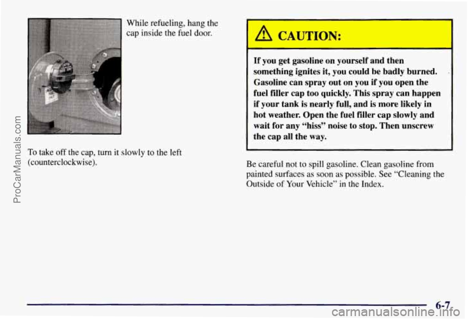 CHEVROLET SUBURBAN 1997 Owners Manual While refueling, hang the
cap inside the fuel door.
To take off the cap, turn it slowly to the left
(counterclockwise).
A CAUTION:
I
If you get gasoline on yourself and then
somethi CHEVROLET SUBURBAN 1997 Owners Manual While refueling, hang the
cap inside the fuel door.
To take off the cap, turn it slowly to the left
(counterclockwise).
A CAUTION:
I
If you get gasoline on yourself and then
somethi