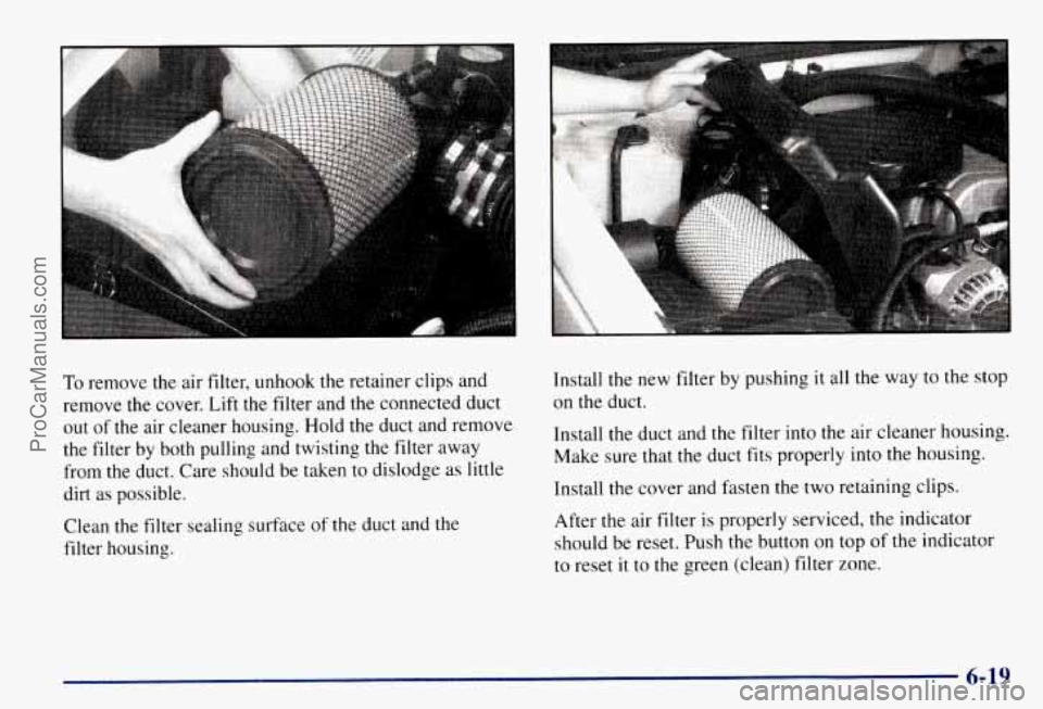 CHEVROLET SUBURBAN 1997 Owners Manual To remove the air filter, unhook the retainer clips and
remove the cover. Lift the filter and the connected duct
out of the air cleaner housing. Hold the duct and remove
the filter by b CHEVROLET SUBURBAN 1997 Owners Manual To remove the air filter, unhook the retainer clips and
remove the cover. Lift the filter and the connected duct
out of the air cleaner housing. Hold the duct and remove
the filter by b