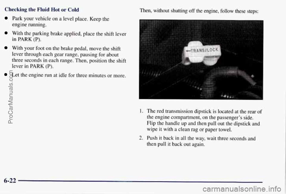 CHEVROLET SUBURBAN 1997  Owners Manual Checking the Fluid  Hot or Cold 
Park your vehicle on a level place.  Keep  the 
engine  running. 
With the parking brake applied, place the shift  lever 
in  PARK 
(P). 
With  your foot on the brake 