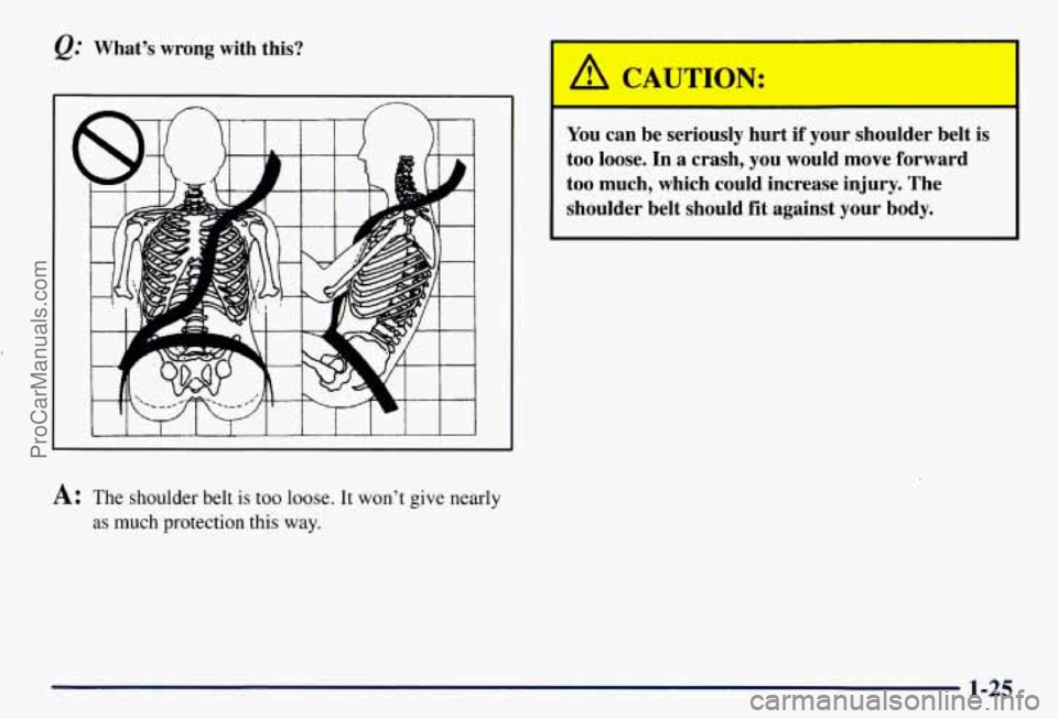 CHEVROLET SUBURBAN 1997 Owners Guide What’s  wrong with this? 
A: The shoulder belt  is too  loose. It won’t give nearly 
as  much  protection this  way. 
I 
You can  be  seriously  hurt  if  your  shoulder  belt is 
too  loose.  In 