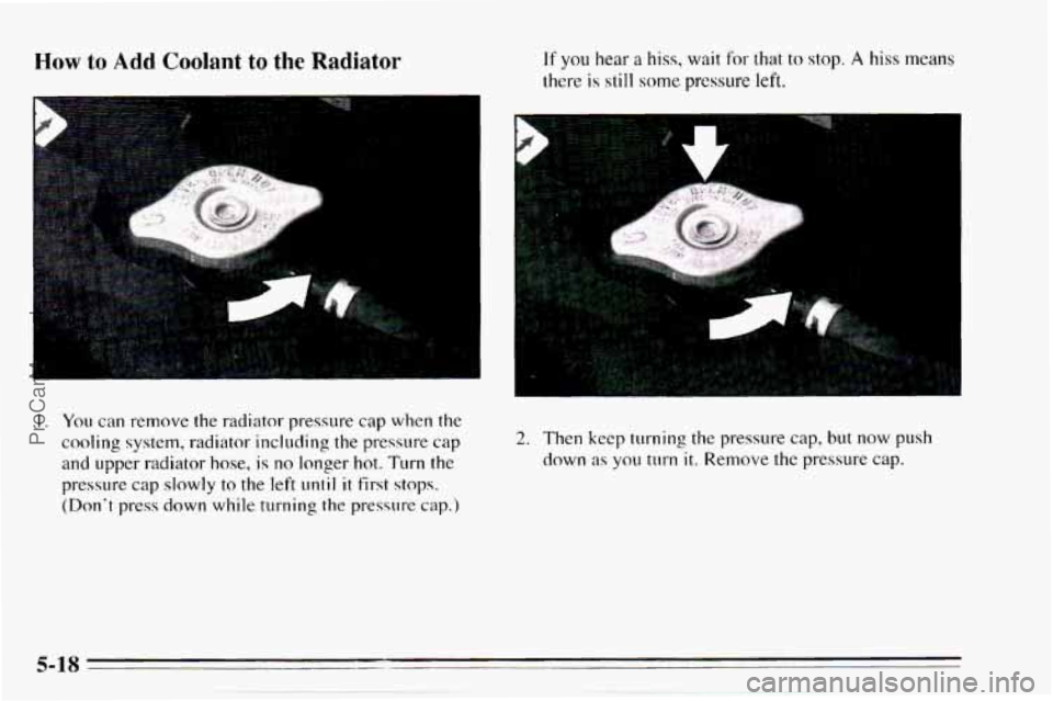 CHEVROLET TRACKER 1995  Owners Manual How to Add Coolant to the Radiator If you hear a hiss, wait for that to stop. A hiss means 
there 
is still some pressure left. 
1. You can  remove the radiator pressure  cap when  the 
cooling system