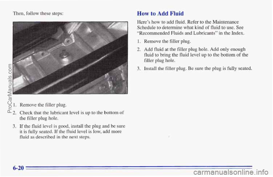 CHEVROLET TRACKER 1996  Owners Manual Then, follow  these steps: How to Add Fluid 
Here’s  how to add  fluid.  Refer  to the Maintenance 
Schedule  to determine what 
kind of fluid to use.  See 
“Recommended Fluids  and  Lubricants”