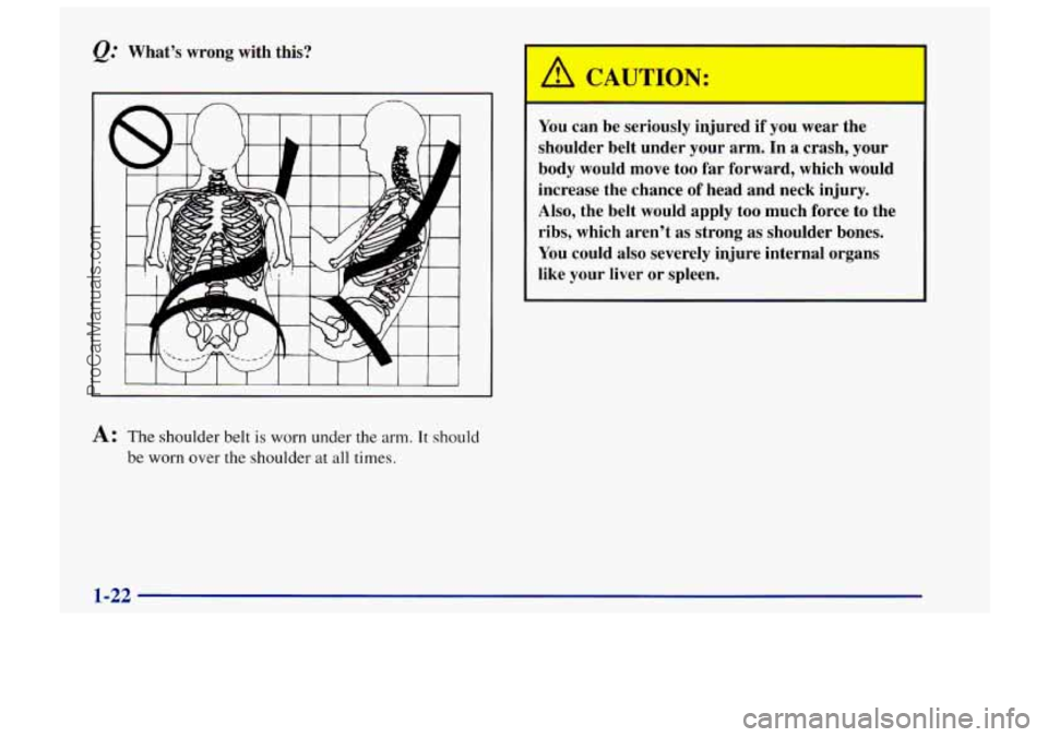 CHEVROLET TRACKER 1997 Owners Manual &. Whats  wrong  with  this? 
I I 1 I 1 1 
A: The  shoulder belt  is  worn under the arm. It should 
be worn over the shoulder at all times. 
You can  be  seriously  injured if  you wear the 
should