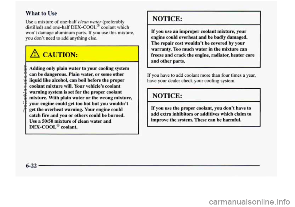 CHEVROLET VENTURE 1998  Owners Manual What to Use 
Use a mixture of one-half clean water (preferably 
distilled)  and  one-half 
DEX-COOL@ coolant  which 
won’t  damage  aluminum 
parts. If  you use this  mixture, 
you  don’t  need  t