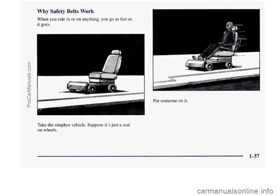 CHEVROLET VENTURE 1998 Service Manual Why Safety  Belts Work 
When you ride in or on anything, you go as fast  as 
it 
goes. 
Take  the  simplest  vehicle.  Suppose  its just a seat 
on  wheels. 
Put someone on it. 
1-37 
ProCarManuals.c